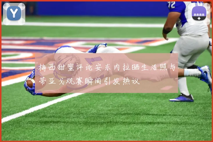 梅西甜蜜评论安东内拉晒生活照与蒂亚戈观赛瞬间引发热议