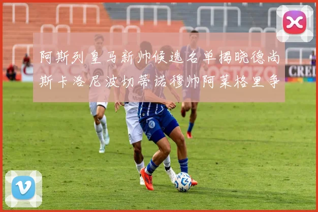 阿斯列皇马新帅候选名单揭晓德尚斯卡洛尼波切蒂诺穆帅阿莱格里争夺教鞭