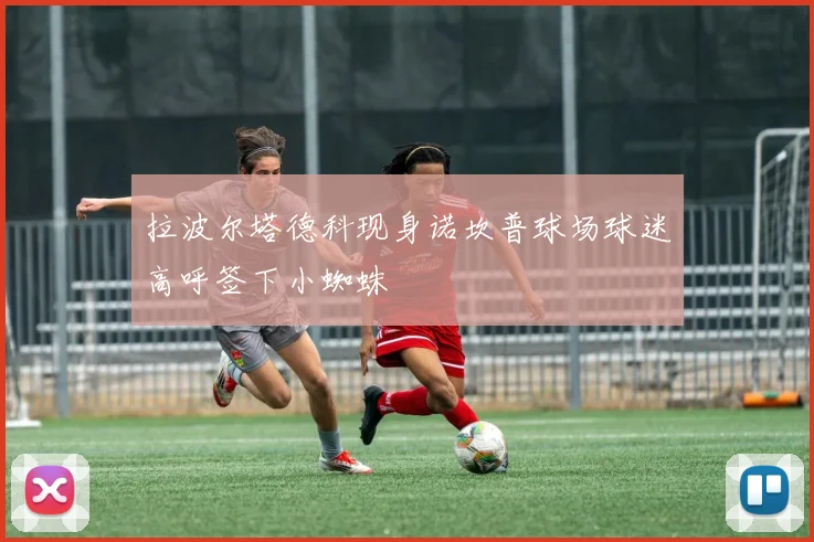 拉波尔塔德科现身诺坎普球场球迷高呼签下小蜘蛛