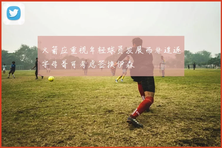 火箭应重视年轻球员发展而非追逐字母哥可考虑签换伊森
