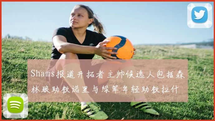 Shams报道开拓者主帅候选人包括森林狼助教诺里与绿军年轻助教拉什布鲁克