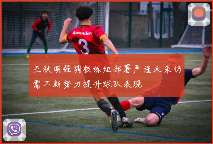 王秋明强调教练组部署严谨未来仍需不断努力提升球队表现