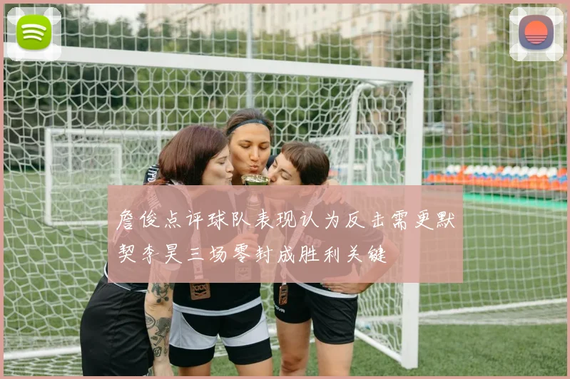 詹俊点评球队表现认为反击需更默契李昊三场零封成胜利关键