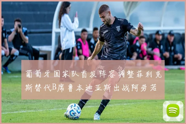 葡萄牙国家队首发阵容调整菲利克斯替代B席鲁本迪亚斯出战阿劳若