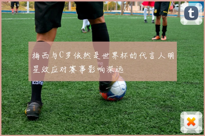 梅西与C罗依然是世界杯的代言人明星效应对赛事影响深远