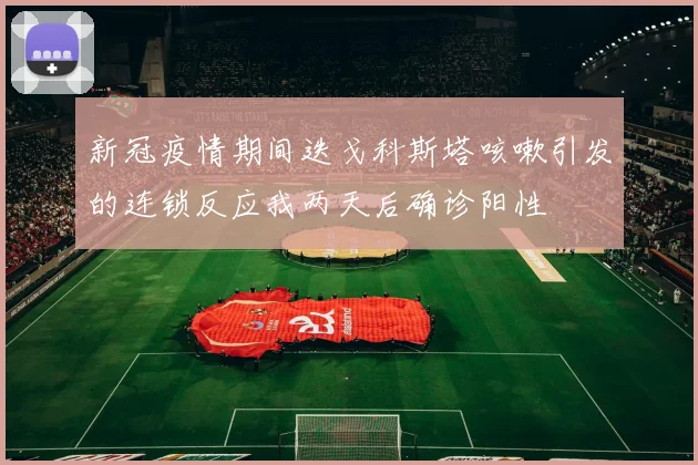 新冠疫情期间迭戈科斯塔咳嗽引发的连锁反应我两天后确诊阳性