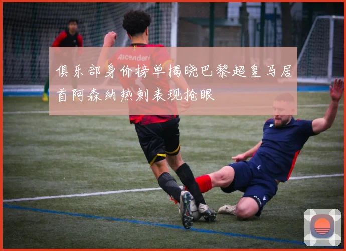 俱乐部身价榜单揭晓巴黎超皇马居首阿森纳热刺表现抢眼