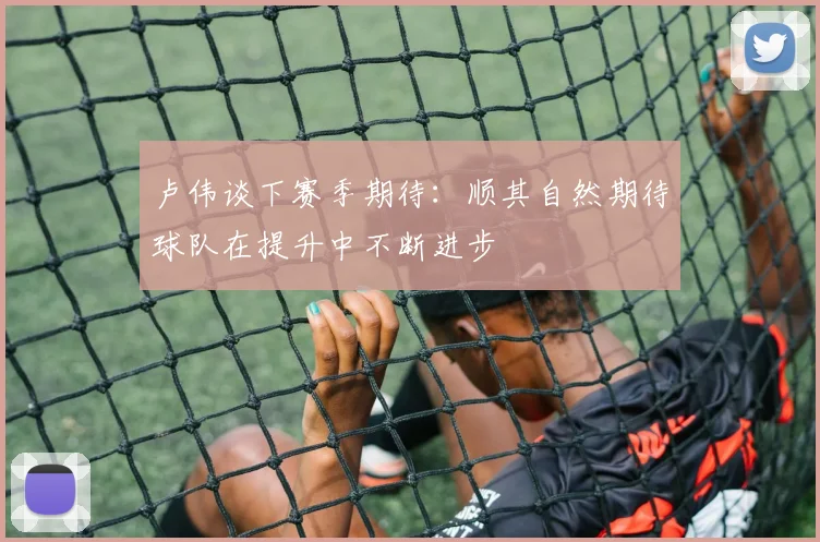 卢伟谈下赛季期待：顺其自然期待球队在提升中不断进步